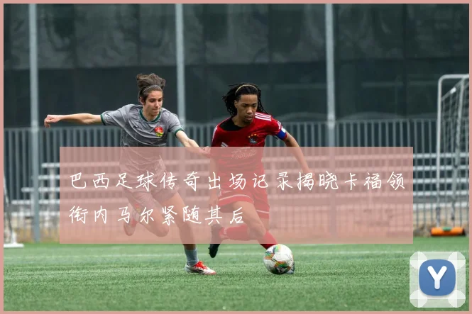 巴西足球传奇出场记录揭晓卡福领衔内马尔紧随其后
