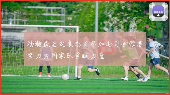 杨瀚森坚定表态将参加七月世预赛努力为国家队贡献力量