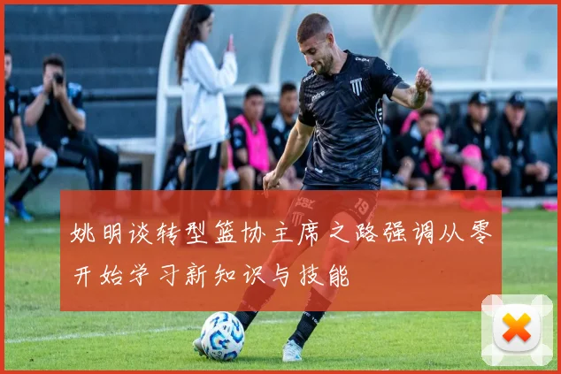 姚明谈转型篮协主席之路强调从零开始学习新知识与技能