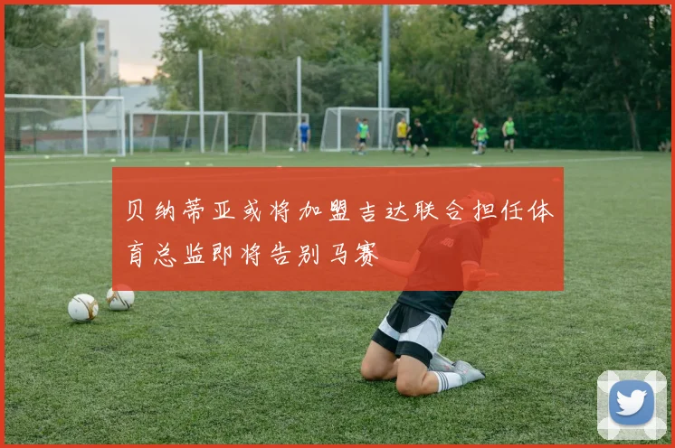 贝纳蒂亚或将加盟吉达联合担任体育总监即将告别马赛