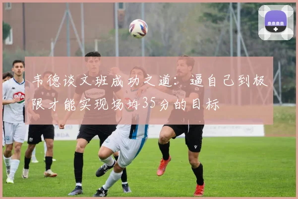 韦德谈文班成功之道：逼自己到极限才能实现场均35分的目标