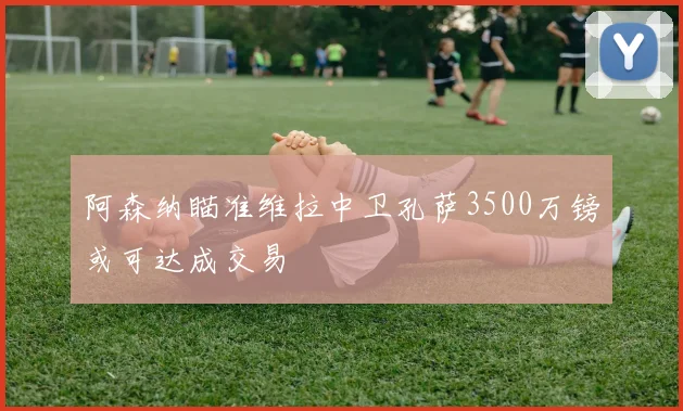 阿森纳瞄准维拉中卫孔萨3500万镑或可达成交易