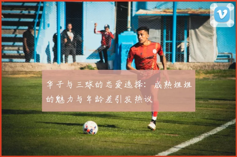 华子与三球的恋爱选择：成熟姐姐的魅力与年龄差引发热议