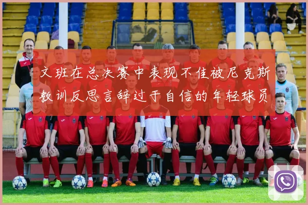 文班在总决赛中表现不佳被尼克斯教训反思言辞过于自信的年轻球员成长之路