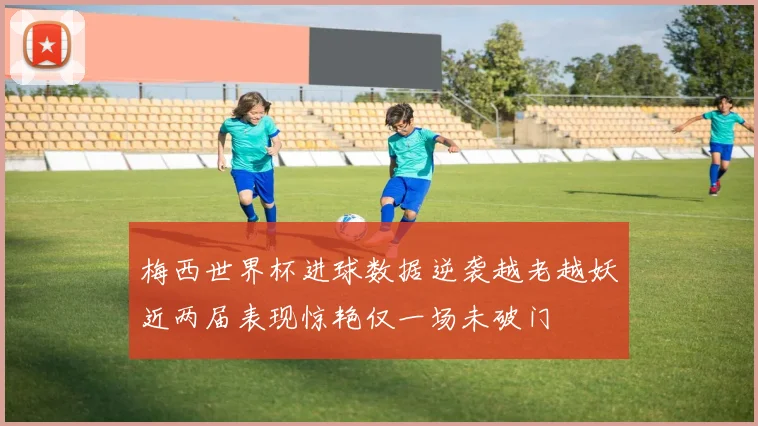 梅西世界杯进球数据逆袭越老越妖近两届表现惊艳仅一场未破门