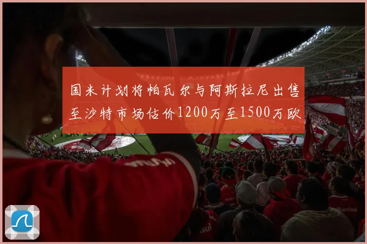 国米计划将帕瓦尔与阿斯拉尼出售至沙特市场估价1200万至1500万欧元